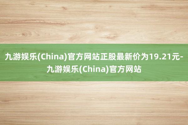 九游娱乐(China)官方网站正股最新价为19.21元-九游娱乐(China)官方网站