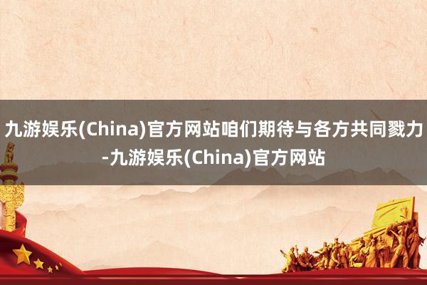 九游娱乐(China)官方网站咱们期待与各方共同戮力-九游娱乐(China)官方网站