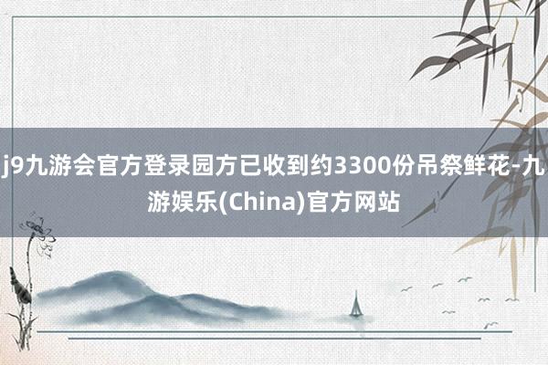 j9九游会官方登录园方已收到约3300份吊祭鲜花-九游娱乐(China)官方网站