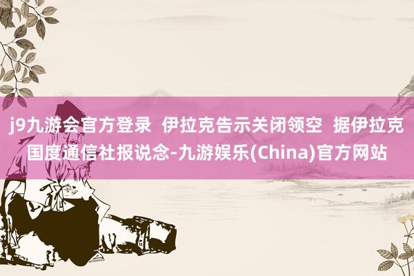 j9九游会官方登录  伊拉克告示关闭领空  据伊拉克国度通信社报说念-九游娱乐(China)官方网站