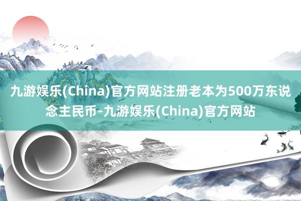 九游娱乐(China)官方网站注册老本为500万东说念主民币-九游娱乐(China)官方网站