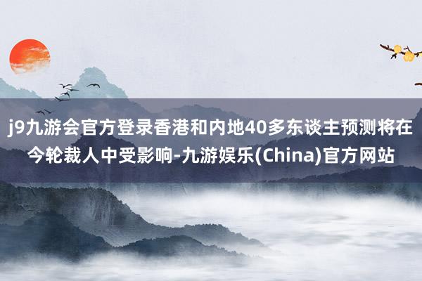 j9九游会官方登录香港和内地40多东谈主预测将在今轮裁人中受影响-九游娱乐(China)官方网站