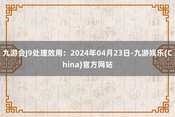 九游会J9处理效用：2024年04月23日-九游娱乐(China)官方网站