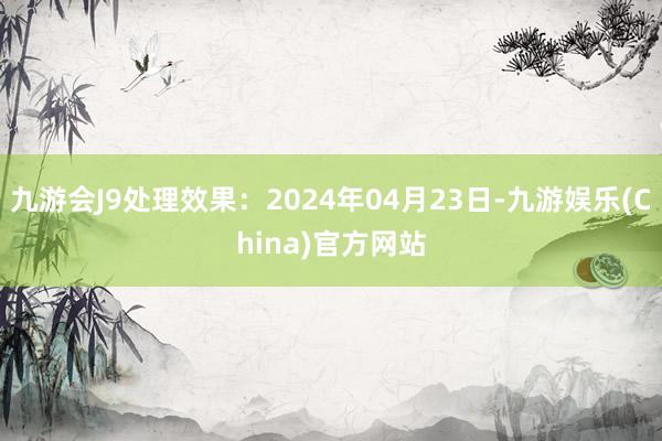 九游会J9处理效果：2024年04月23日-九游娱乐(China)官方网站