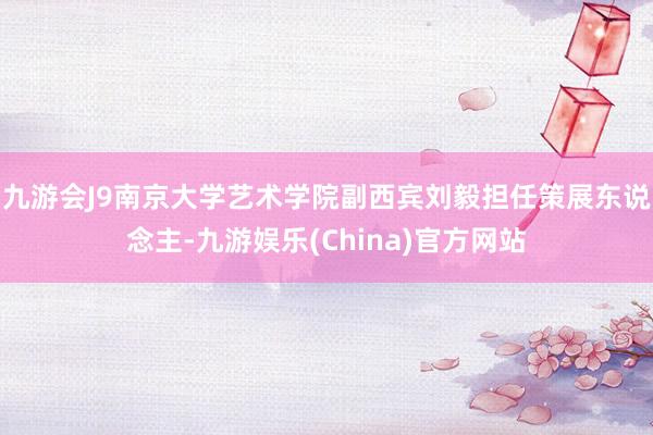 九游会J9南京大学艺术学院副西宾刘毅担任策展东说念主-九游娱乐(China)官方网站