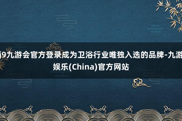 j9九游会官方登录成为卫浴行业唯独入选的品牌-九游娱乐(China)官方网站