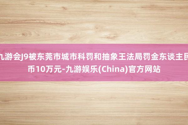 九游会J9被东莞市城市科罚和抽象王法局罚金东谈主民币10万元-九游娱乐(China)官方网站