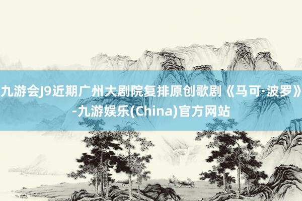 九游会J9近期广州大剧院复排原创歌剧《马可·波罗》-九游娱乐(China)官方网站