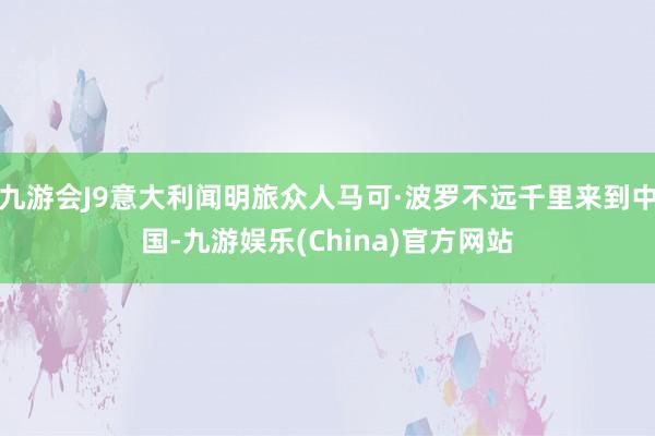 九游会J9意大利闻明旅众人马可·波罗不远千里来到中国-九游娱乐(China)官方网站