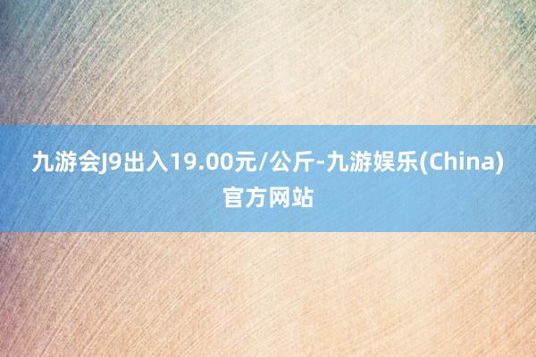 九游会J9出入19.00元/公斤-九游娱乐(China)官方网站