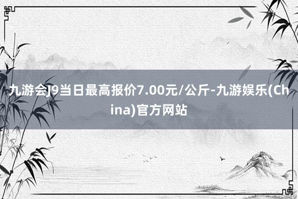 九游会J9当日最高报价7.00元/公斤-九游娱乐(China)官方网站