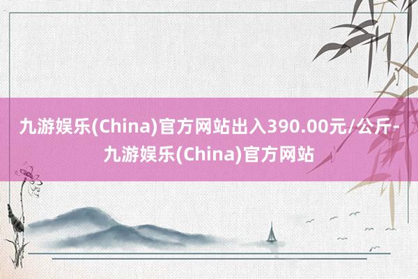 九游娱乐(China)官方网站出入390.00元/公斤-九游娱乐(China)官方网站