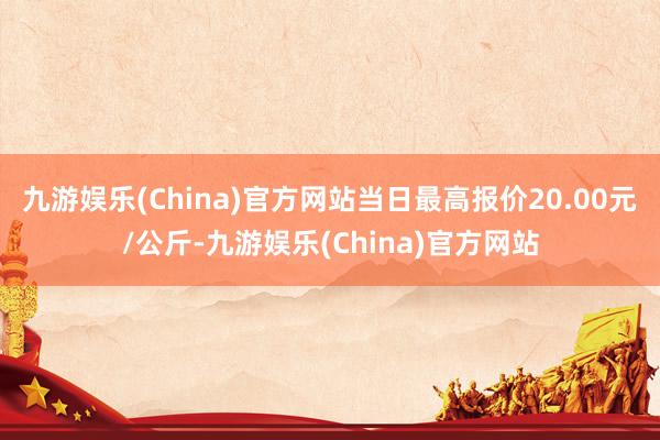 九游娱乐(China)官方网站当日最高报价20.00元/公斤-九游娱乐(China)官方网站