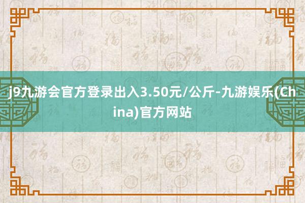 j9九游会官方登录出入3.50元/公斤-九游娱乐(China)官方网站