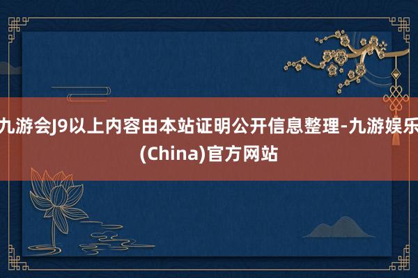 九游会J9以上内容由本站证明公开信息整理-九游娱乐(China)官方网站