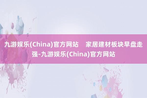 九游娱乐(China)官方网站    家居建材板块早盘走强-九游娱乐(China)官方网站