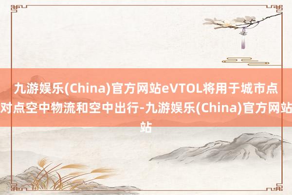 九游娱乐(China)官方网站eVTOL将用于城市点对点空中物流和空中出行-九游娱乐(China)官方网站