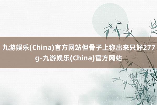 九游娱乐(China)官方网站但骨子上称出来只好277g-九游娱乐(China)官方网站