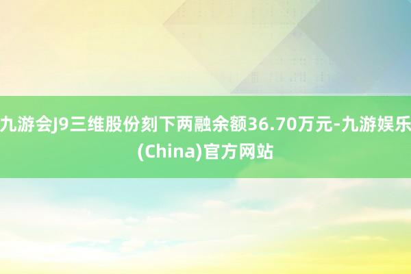 九游会J9三维股份刻下两融余额36.70万元-九游娱乐(China)官方网站