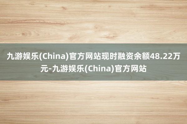 九游娱乐(China)官方网站现时融资余额48.22万元-九游娱乐(China)官方网站