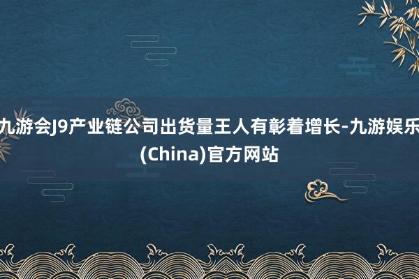 九游会J9产业链公司出货量王人有彰着增长-九游娱乐(China)官方网站