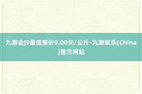 九游会J9最低报价9.00元/公斤-九游娱乐(China)官方网站