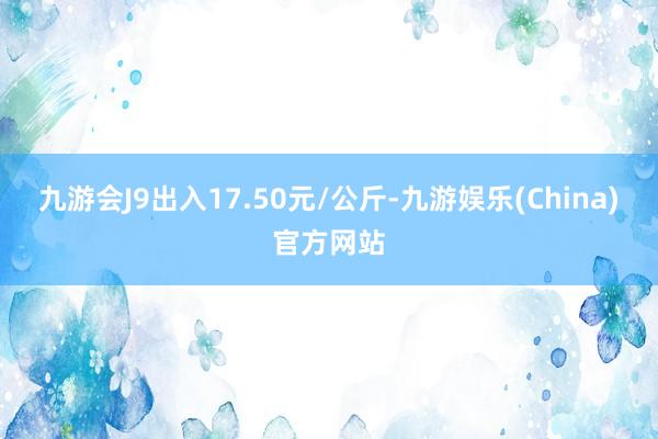 九游会J9出入17.50元/公斤-九游娱乐(China)官方网站