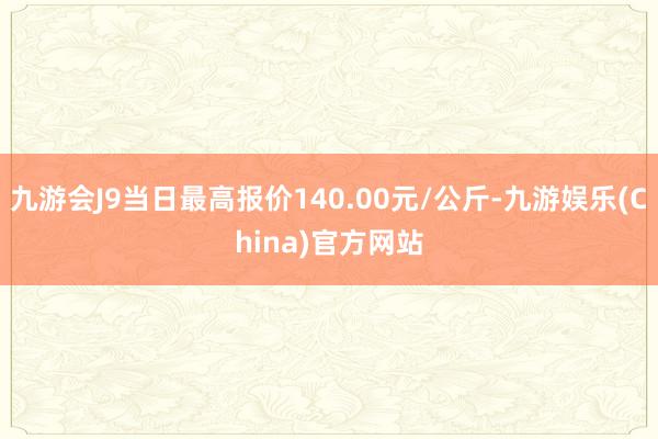 九游会J9当日最高报价140.00元/公斤-九游娱乐(China)官方网站