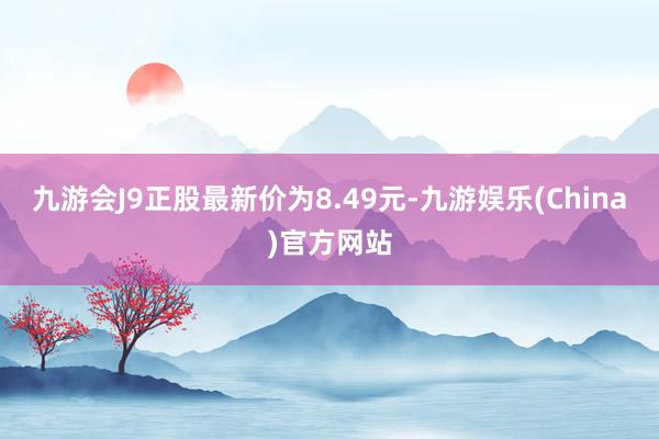 九游会J9正股最新价为8.49元-九游娱乐(China)官方网站