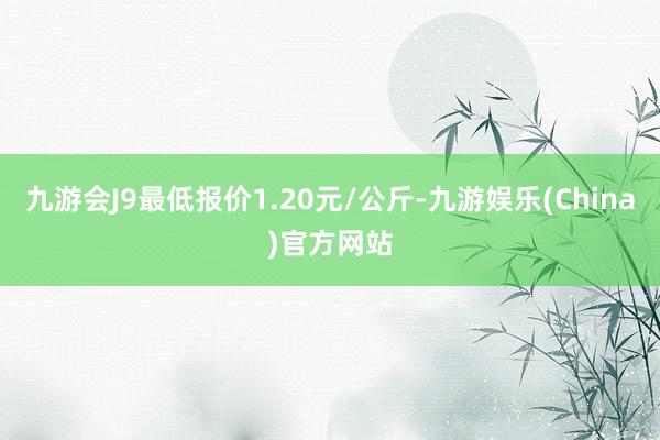 九游会J9最低报价1.20元/公斤-九游娱乐(China)官方网站