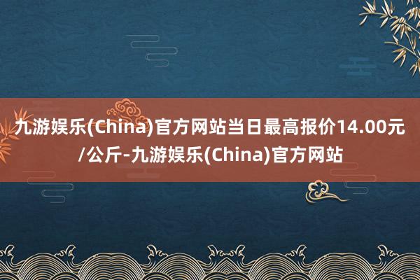 九游娱乐(China)官方网站当日最高报价14.00元/公斤-九游娱乐(China)官方网站