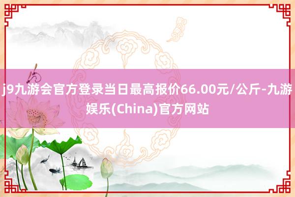 j9九游会官方登录当日最高报价66.00元/公斤-九游娱乐(China)官方网站