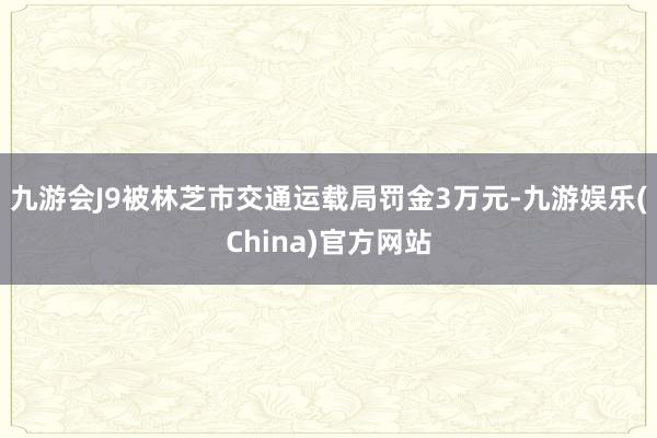 九游会J9被林芝市交通运载局罚金3万元-九游娱乐(China)官方网站