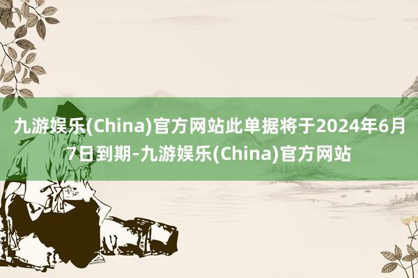 九游娱乐(China)官方网站此单据将于2024年6月7日到期-九游娱乐(China)官方网站