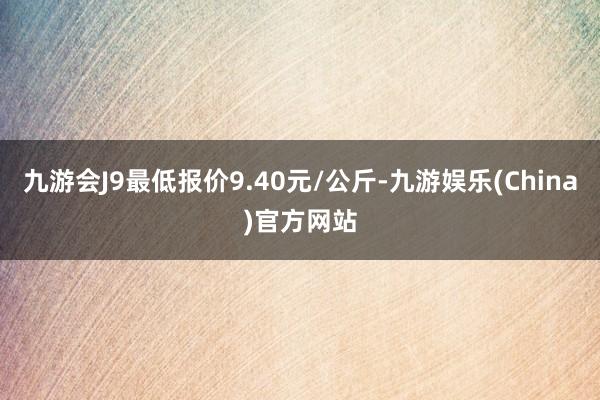 九游会J9最低报价9.40元/公斤-九游娱乐(China)官方网站