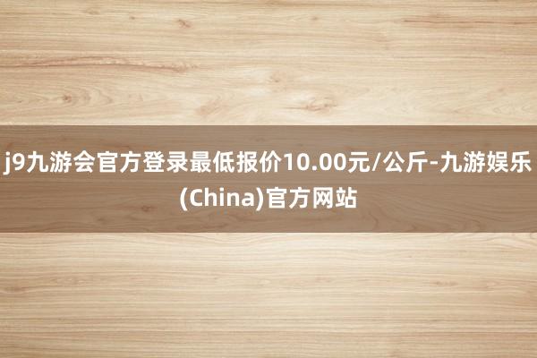 j9九游会官方登录最低报价10.00元/公斤-九游娱乐(China)官方网站