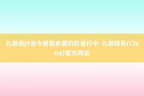 九游会J9当今拯救步履仍在进行中-九游娱乐(China)官方网站