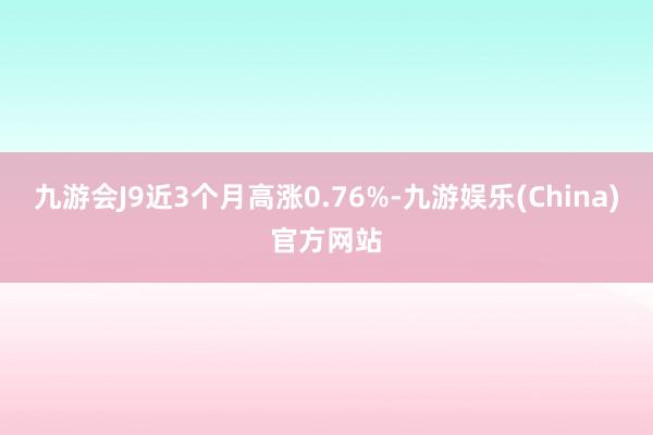 九游会J9近3个月高涨0.76%-九游娱乐(China)官方网站