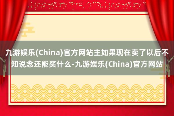 九游娱乐(China)官方网站主如果现在卖了以后不知说念还能买什么-九游娱乐(China)官方网站