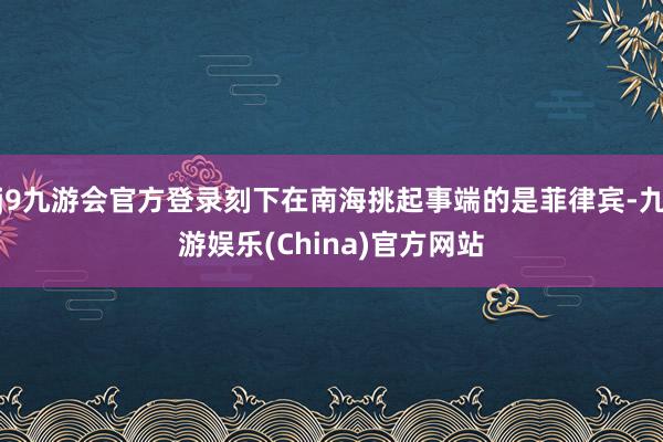 j9九游会官方登录刻下在南海挑起事端的是菲律宾-九游娱乐(China)官方网站