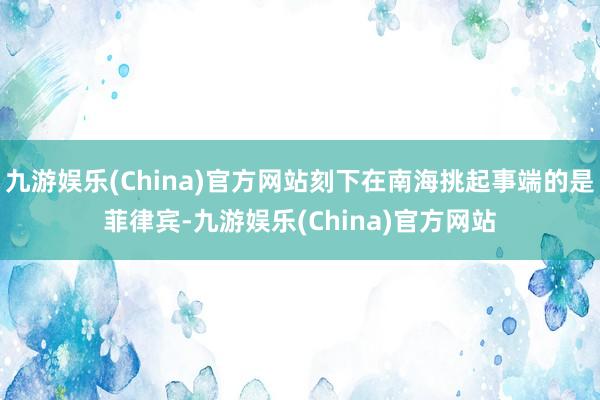 九游娱乐(China)官方网站刻下在南海挑起事端的是菲律宾-九游娱乐(China)官方网站