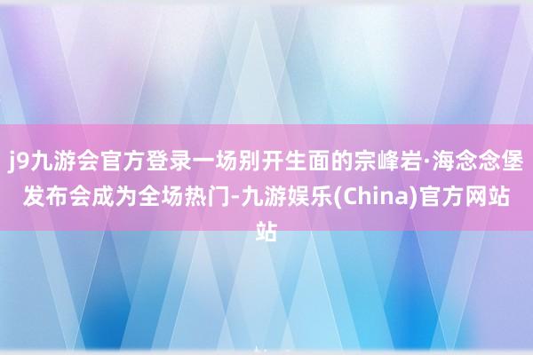 j9九游会官方登录一场别开生面的宗峰岩·海念念堡发布会成为全场热门-九游娱乐(China)官方网站