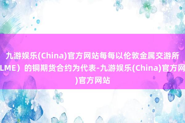 九游娱乐(China)官方网站每每以伦敦金属交游所（LME）的铜期货合约为代表-九游娱乐(China)官方网站