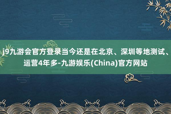 j9九游会官方登录当今还是在北京、深圳等地测试、运营4年多-九游娱乐(China)官方网站