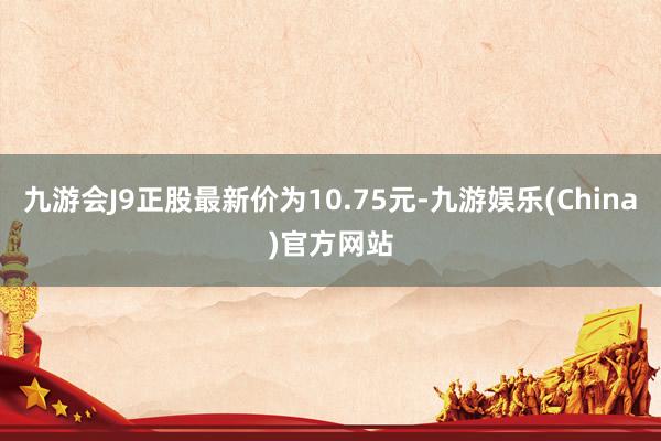 九游会J9正股最新价为10.75元-九游娱乐(China)官方网站