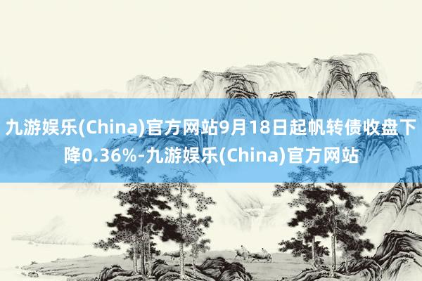 九游娱乐(China)官方网站9月18日起帆转债收盘下降0.36%-九游娱乐(China)官方网站