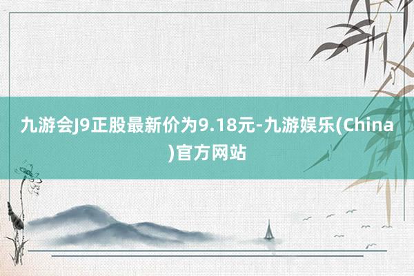 九游会J9正股最新价为9.18元-九游娱乐(China)官方网站