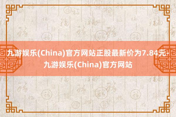 九游娱乐(China)官方网站正股最新价为7.84元-九游娱乐(China)官方网站