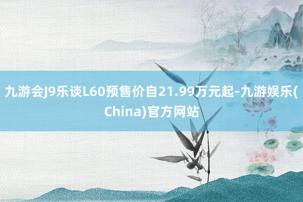 九游会J9乐谈L60预售价自21.99万元起-九游娱乐(China)官方网站