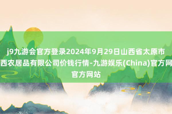 j9九游会官方登录2024年9月29日山西省太原市河西农居品有限公司价钱行情-九游娱乐(China)官方网站